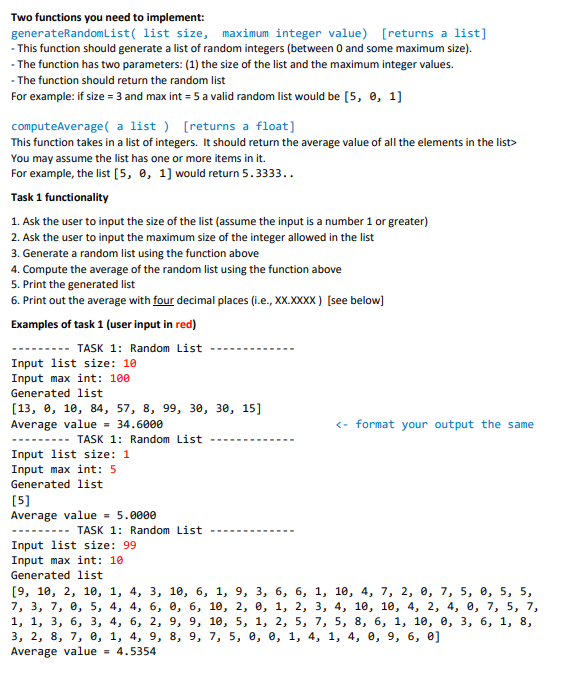 Two functions you need to implement:
generateRandomlList( list size, maximum integer value) [returns a list]
- This function should generate a list of random integers (between 0 and some maximum size).
- The function has two parameters: (1) the size of the list and the maximum integer values.
- The function should return the random list
For example: if size = 3 and max int = 5 a valid random list would be [5, 0, 1]
computeAverage( a list ) [returns a float]
This function takes in a list of integers. It should return the average value of all the elements in the list>
You may assume the list has one or more items in it.
For example, the list [5, 0, 1] would return 5.3333..
Task 1 functionality
1. Ask the user to input the size of the list (assume the input is a number 1 or greater)
2. Ask the user to input the maximum size of the integer allowed in the list
3. Generate a random list using the function above
4. Compute the average of the random list using the function above
5. Print the generated list
6. Print out the average with four decimal places (i.e., XX.XXXX) [see below)
Examples of task 1 (user input in red)
TASK 1: Random List
Input list size: 10
Input max int: 100
Generated 1list
[13, е, 10, 84, 57, 8, 99, зе, зе, 15]
Average value = 34.6000
<- format your output the same
TASK 1: Random List
Input list size: 1
Input max int: 5
Generated list
[5]
Average value = 5.0000
---- TASK 1: Random List
Input list size: 99
Input max int: 10
Generated list
[9, 10, 2, 1е, 1, 4, 3, 1е, 6, 1, 9, 3, 6, 6, 1, 10, 4, 7, 2, @, 7, 5, 0, 5, 5,
7, 3, 7, е, 5, 4, 4, 6, е, 6, 10, 2, @, 1, 2, 3, 4, 10, 10, 4, 2, 4, @, 7, 5, 7,
1, 1, 3, 6, 3, 4, 6, 2, 9, 9, 10, 5, 1, 2, 5, 7, 5, 8, 6, 1, 10, 0, 3, 6, 1, 8,
3, 2, 8, 7, е, 1, 4, 9, 8, 9, 7, 5, в, е, 1, 4, 1, 4, @, 9, 6, 0]
Average value = 4.5354
