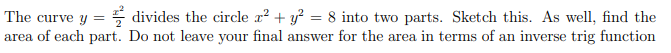 The curve y :
area of each part. Do not leave your final answer for the area in terms of an inverse trig function
5 divides the circle x? + y? = 8 into two parts. Sketch this. As well, find the
