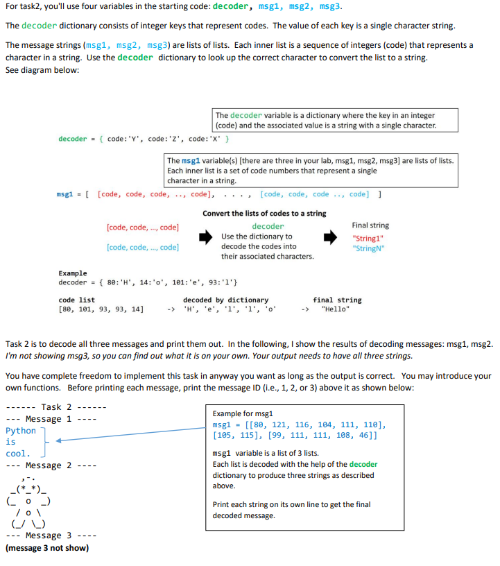 For task2, you'll use four variables in the starting code: decoder, msg1, msg2, msg3.
The decoder dictionary consists of integer keys that represent codes. The value of each key is a single character string.
The message strings (msg1, msg2, msg3) are lists of lists. Each inner list is a sequence of integers (code) that represents a
character in a string. Use the decoder dictionary to look up the correct character to convert the list to a string.
See diagram below:
The decoder variable is a dictionary where the key in an integer
(code) and the associated value is a string with a single character.
decoder = { code: 'Y', code:'Z', code:'X' }
The msg1 variable(s) [there are three in your lab, msg1, msg2, msg3] are lists of lists.
Each inner list is a set of code numbers that represent a single
character in a string.
msg1 = [ [code, code, code, .., code],
, [code, code, code .., code] ]
Convert the lists of codes to a string
[code, code, ., code]
Final string
decoder
Use the dictionary to
[code, code, ., code]
"String1"
"StringN"
decode the codes into
their associated characters.
Example
decoder
{ 80: 'H', 14:'o', 101: 'e', 93:'1'}
%3D
code list
decoded by dictionary
-> 'H', 'e', 'l', 'l', 'o'
final string
"Hello"
[ве, 101, 93, 93, 14]
Task 2 is to decode all three messages and print them out. In the following, I show the results of decoding messages: msg1, msg2.
I'm not showing msg3, so you can find out what it is on your own. Your output needs to have all three strings.
You have complete freedom to implement this task in anyway you want as long as the output is correct. You may introduce your
own functions. Before printing each message, print the message ID (i.e., 1, 2, or 3) above it as shown below:
Task 2
Example for msg1
Message 1
Python
is
----
---
msg1 = [[80, 121, 116, 184, 111, 110],
[105, 115], [99, 111, 111, 188, 46]]
msg1 variable is a list of 3 lists.
Each list is decoded with the help of the decoder
cool.
Message 2
---
dictionary to produce three strings as described
above.
_(*_*)_
Print each string on its own line to get the final
/ 0\
(_/ _)
Message 3
(message 3 not show)
decoded message.
