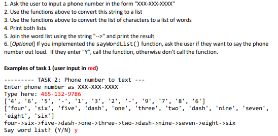 1. Ask the user to input a phone number in the form "XXX-XXX-XXXX"
2. Use the functions above to convert this string to a list
3. Use the functions above to convert the list of characters to a list of words
4. Print both lists
5. Join the word list using the string "-->" and print the result
6. [Optional] If you implemented the saywordList() function, ask the user if they want to say the phone
number out loud. If they enter "Y", call the function, otherwise don't call the function.
Examples of task 1 (user input in red)
-- TASK 2: Phone number to text
Enter phone number as XXX-XXX-XXXX
Type here: 465-132-9786
['4', '6', '5', '-', '1', '3', '2', '-', '9', '7', '8', '6']
['four', 'six', 'five', 'dash', 'one', 'three', 'two', 'dash', 'nine', 'seven',
'eight', 'six')
four->six->five->dash->one->three->two->dash->nine->seven->eight->six
Say word list? (Y/N) y
