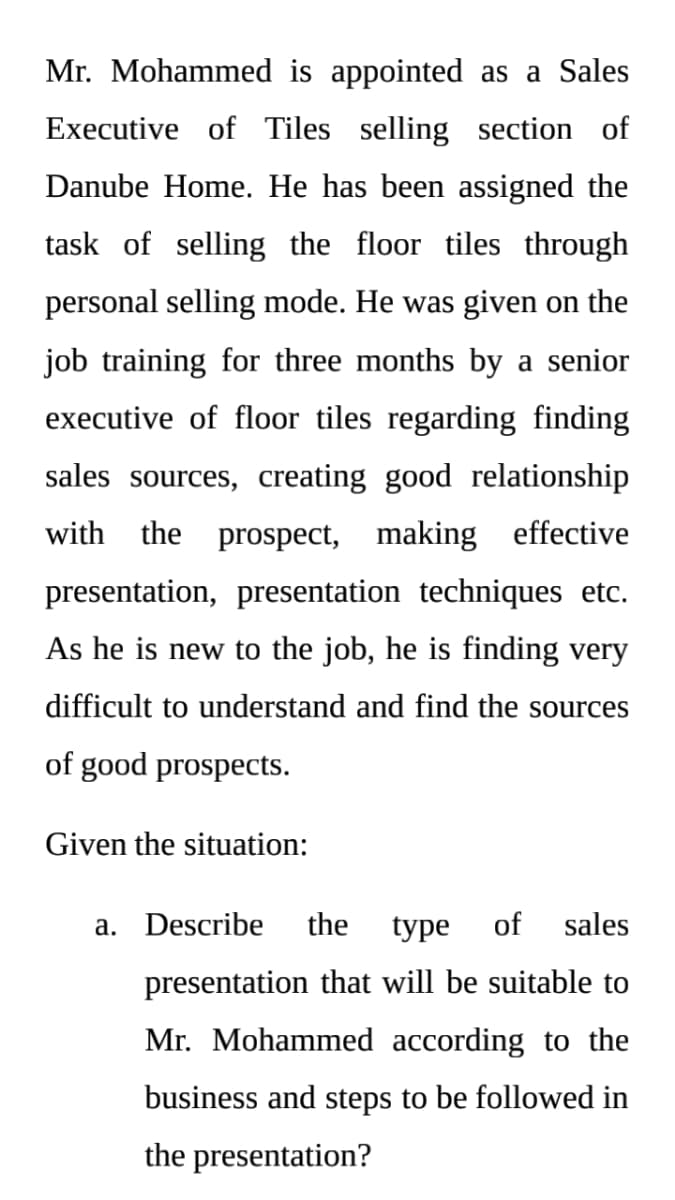 Mr. Mohammed is appointed as a Sales
Executive of Tiles selling section of
Danube Home. He has been assigned the
task of selling the floor tiles through
personal selling mode. He was given on the
job training for three months by a senior
executive of floor tiles regarding finding
sales sources, creating good relationship
with the prospect, making effective
presentation, presentation techniques etc.
As he is new to the job, he is finding very
difficult to understand and find the sources
of good prospects.
Given the situation:
a. Describe
the
type
of
sales
presentation that will be suitable to
Mr. Mohammed according to the
business and steps to be followed in
the presentation?
