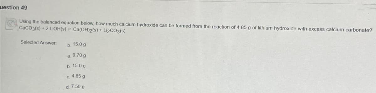 uestion 49
Using the balanced equation below, how much calcium hydroxide can be formed from the reaction of 4.85 g of lithium hydroxide with excess calcium carbonate?
CaCO3(s) +2 LiOH(s) = Ca(OH)2(s) + Li₂CO3(s)
Selected Answer
b. 15.0 g
a. 9.70 g
b. 15.0 g
c. 4.85 g
d. 7.50 g