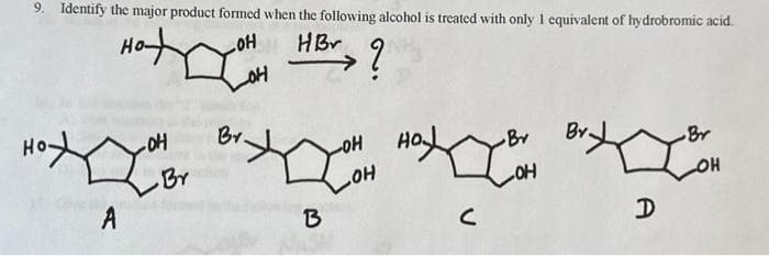 9. Identify the major product formed when the following alcohol is treated with only 1 equivalent of hydrobromic acid.
OH
OH
HBr ?
A
-OH
Br
Br.
OH
HO
Br
Loa BIH LIB
OH
B
C
OH
A
Br
OH