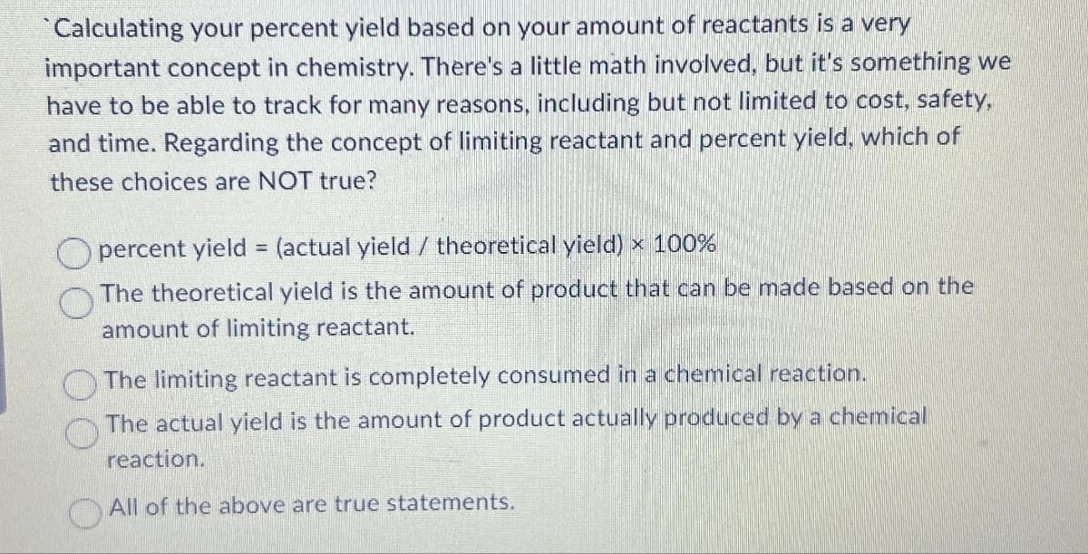 Calculating your percent yield based on your amount of reactants is a very
important concept in chemistry. There's a little math involved, but it's something we
have to be able to track for many reasons, including but not limited to cost, safety,
and time. Regarding the concept of limiting reactant and percent yield, which of
these choices are NOT true?
percent yield = (actual yield / theoretical yield) x 100%
The theoretical yield is the amount of product that can be made based on the
amount of limiting reactant.
The limiting reactant is completely consumed in a chemical reaction.
The actual yield is the amount of product actually produced by a chemical
reaction.
All of the above are true statements.