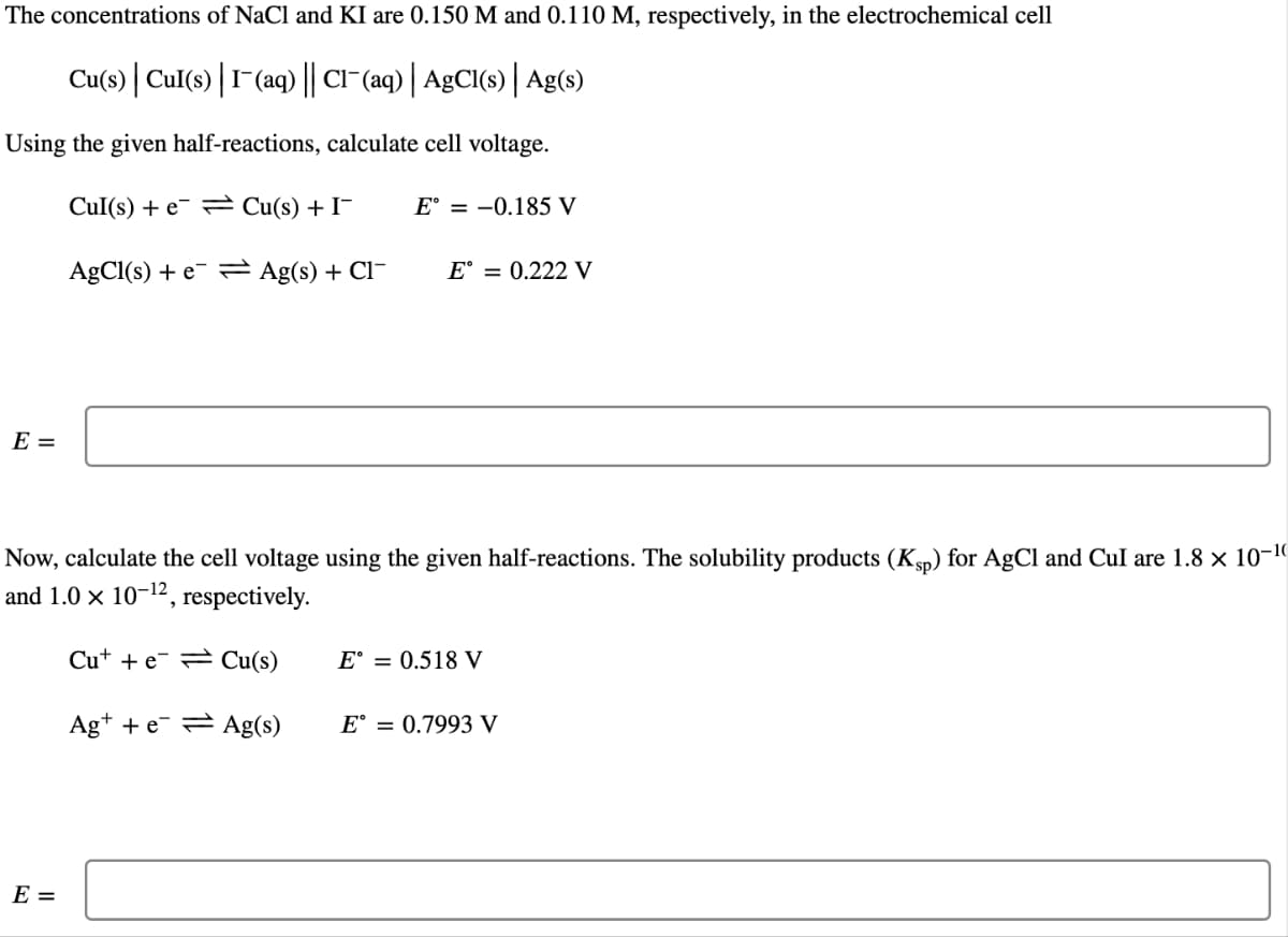 The concentrations of NaCl and KI are 0.150 M and 0.110 M, respectively, in the electrochemical cell
Cu(s) Cul(s) | I-(aq) || Cl¯(aq) | AgCl(s) | Ag(s)
Using the given half-reactions, calculate cell voltage.
Cul(s) + e
Cu(s) + I¯
E° = -0.185 V
AgCl(s) + e Ag(s) + Cl
E =
E = 0.222 V
Now, calculate the cell voltage using the given half-reactions. The solubility products (Ksp) for AgCl and Cul are 1.8 × 10-¹0
and 1.0 x 10-¹2, respectively.
Cut + e Cu(s)
Ag+ +eAg(s)
E =
E° = 0.518 V
E° 0.7993 V