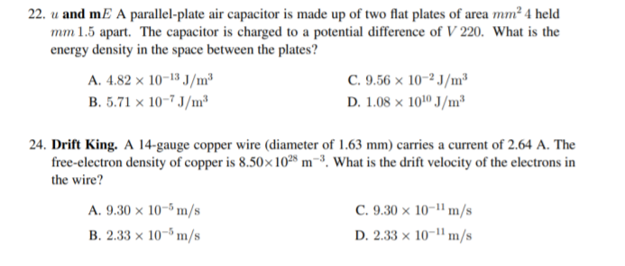 22. u and mE A parallel-plate air capacitor is made up of two flat plates of area mm² 4 held
mm 1.5 apart. The capacitor is charged to a potential difference of V 220. What is the
energy density in the space between the plates?
A. 4.82 x 10-13 J/m
B. 5.71 x 10-7 J/m³
C. 9.56 x 10-2 J/m³
D. 1.08 x 1010 J/m²
24. Drift King. A 14-gauge copper wire (diameter of 1.63 mm) carries a current of 2.64 A. The
free-electron density of copper is 8.50x 1028 m-³. What is the drift velocity of the electrons in
the wire?
A. 9.30 × 10-5 m/s
C. 9.30 × 10-1" m/s
B. 2.33 x 10-5 m/s
D. 2.33 × 10-1" m/s
