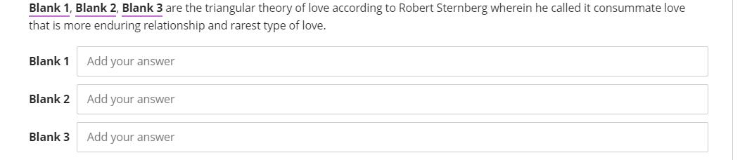 Blank 1, Blank 2, Blank 3 are the triangular theory of love according to Robert Sternberg wherein he called it consummate love
that is more enduring relationship and rarest type of love.
Blank 1
Add your answer
Blank 2
Add your answer
Blank 3
Add your answer
