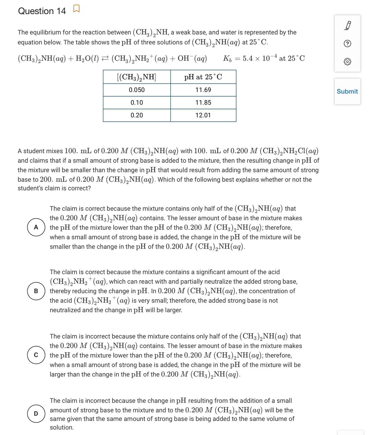 Question 14 a
The equilibrium for the reaction between (CH,),NH, a weak base, and water is represented by the
equation below. The table shows the pH of three solutions of (CH,),NH(aq) at 25°C.
(CH3),NH(aq) + H2O(1) 2 (CH,),NH,*(aq) + OH¯(aq)
5.4 x 10-4 at 25°C
Kb
[(CH3),NH]
pH at 25°C
0.050
11.69
Submit
0.10
11.85
0.20
12.01
A student mixes 100. mL of 0.200 M (CH3),NH(aq) with 100. mL of 0.200 M (CH3),NH2C1(aq)
and claims that if a small amount of strong base is added to the mixture, then the resulting change in pH of
the mixture will be smaller than the change in pH that would result from adding the same amount of strong
base to 200. mL of 0.200 M (CH3),NH(aq). Which of the following best explains whether or not the
student's claim is correct?
The claim is correct because the mixture contains only half of the (CH3),NH(aq) that
the 0.200 M (CH3),NH(aq) contains. The lesser amount of base in the mixture makes
the pH of the mixture lower than the pH of the 0.200 M (CH3),NH(aq); therefore,
when a small amount of strong base is added, the change in the pH of the mixture will be
smaller than the change in the pH of the 0.200 M (CH3),NH(aq).
A
The claim is correct because the mixture contains a significant amount of the acid
(CH3),NH2"(aq), which can react with and partially neutralize the added strong base,
thereby reducing the change in pH. In 0.200 M (CH3),NH(aq), the concentration of
the acid (CH3),NH,™(aq) is very small; therefore, the added strong base is not
neutralized and the change in pH will be larger.
В
+
The claim is incorrect because the mixture contains only half of the (CH3),NH(aq) that
the 0.200 M (CH3),NH(aq) contains. The lesser amount of base in the mixture makes
the pH of the mixture lower than the pH of the 0.200 M (CH3),NH(aq); therefore,
when a small amount of strong base is added, the change in the pH of the mixture will be
larger than the change in the pH of the 0.200 M (CH3),NH(aq).
The claim is incorrect because the change in pH resulting from the addition of a small
amount of strong base to the mixture and to the 0.200 M (CH3),NH(aq) will be the
same given that the same amount of strong base is being added to the same volume of
solution.
