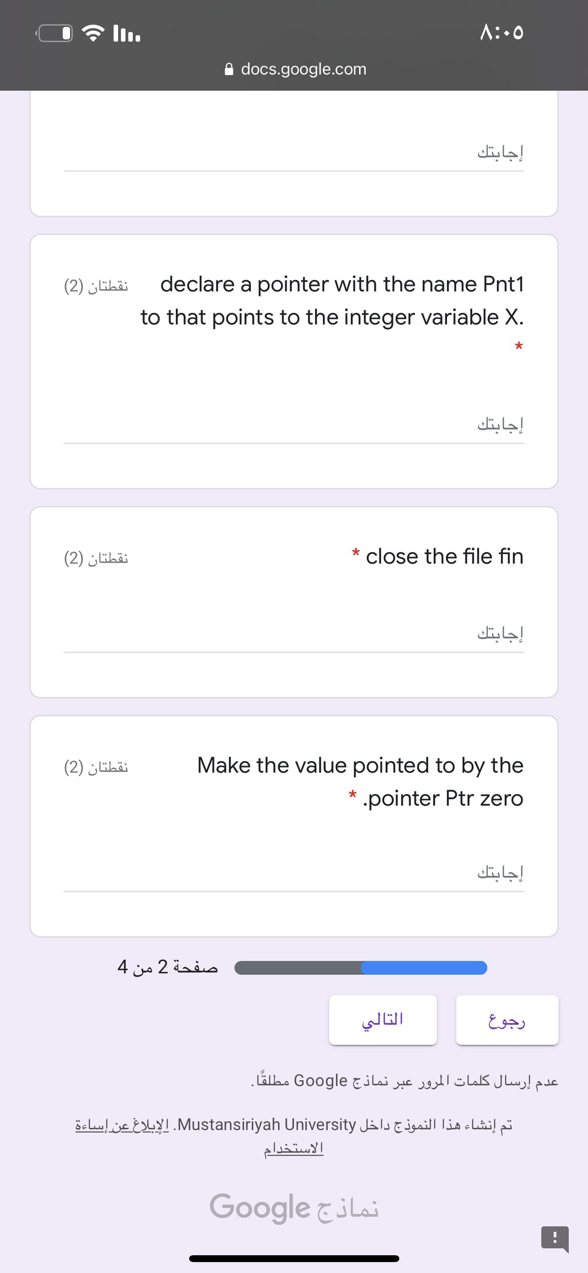 A:.0
A docs.google.com
إجابتك
نقطتان )2(
declare a pointer with the name Pnt1
to that points to the integer variable X.
إجابتك
نقطتان )2(
* close the file fin
إجابتك
نقطتان )2(
Make the value pointed to by the
.pointer Ptr zero
إجابتك
صفحة 2 من 4
التالي
رجوع
عدم إرسال کلمات المرور عبر نماذج Google مطلقًا۔
تم إنشاء هذا النموذج داخل Mustansiriyah. Universityالإبلاغ عن إساءة
الاستخدام
Google &iLai
-.
