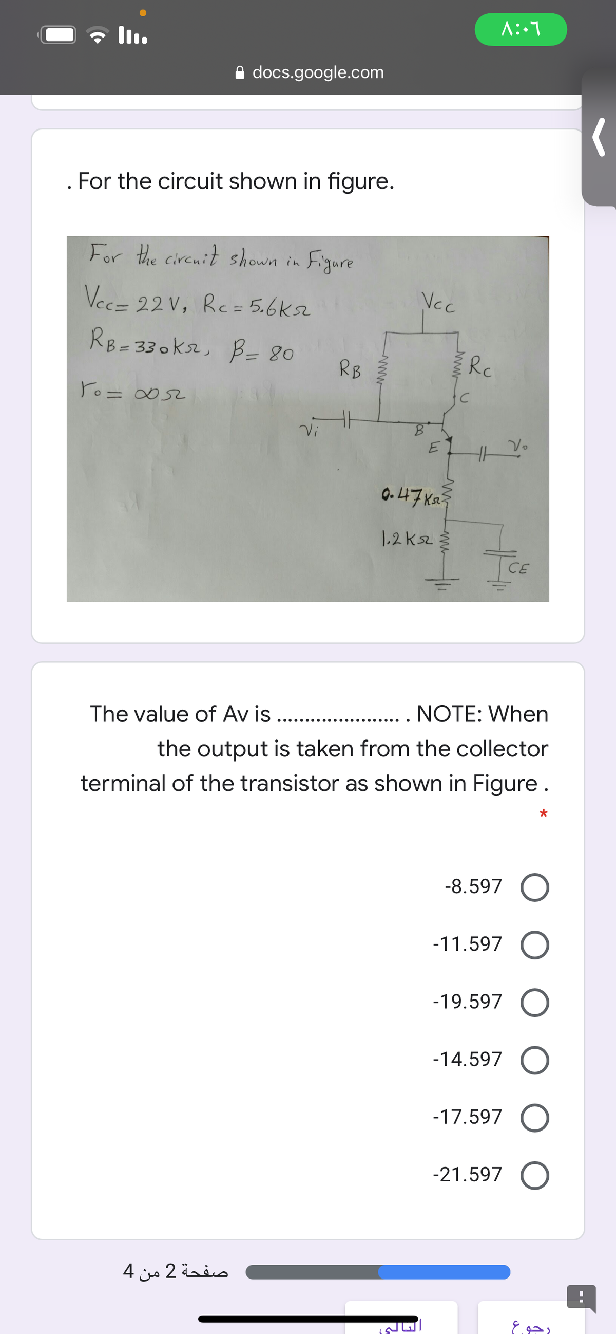 A docs.google.com
For the circuit shown in figure.
For the circnit shown in
Figure
Vec= 22 V, Rc= 5.6ks2
Ncc
%3D
RB=330ks2, B= 80
RB
Rc
ro= ∞52
%3D
Vi
0. 47 xa
1.2 ksz
CE
The value of Av is ..
NOTE: When
•.... ....
...........
the output is taken from the collector
terminal of the transistor as shown in Figure.
-8.597
-11.597
-19.597
-14.597
-17.597
-21.597
صفحة 2 من 4
رجوع
www
