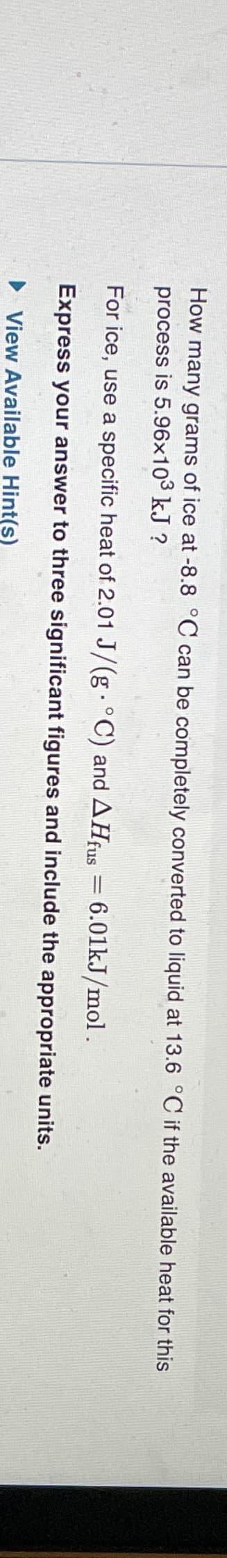 How many grams of ice at -8.8 °C can be completely converted to liquid at 13.6 °C if the available heat for this
process is 5.96x10³ kJ ?
For ice, use a specific heat of 2.01 J/(g. °C) and AHfus = 6.01kJ/mol .
Express your answer to three significant figures and include the appropriate units.
▶View Available Hint(s)