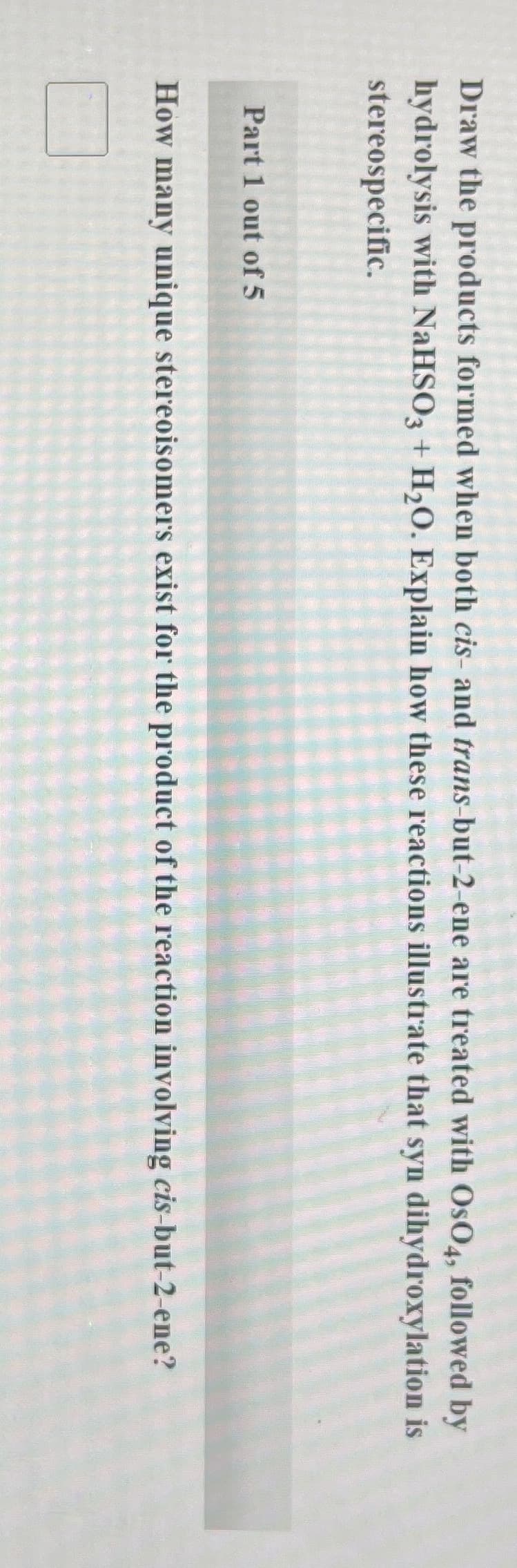 Draw the products formed when both cis- and trans-but-2-ene are treated with OsO4, followed by
hydrolysis with NaHSO3 + H₂O. Explain how these reactions illustrate that syn dihydroxylation is
stereospecific.
Part 1 out of 5
How many unique stereoisomers exist for the product of the reaction involving cis-but-2-ene?