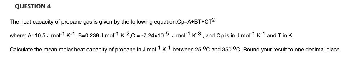 QUESTION 4
The heat capacity of propane gas is given by the following equation:Cp=A+BT+CT²
where: A=10.5 J mol-1 K-1, B=0.238 J mol-1 K-2,C = -7.24x10-5 J mol-1 K-3, and Cp is in J mol-1 K-1 and T in K.
Calculate the mean molar heat capacity of propane in J mol-1 K-1 between 25 °C and 350 °C. Round your result to one decimal place.