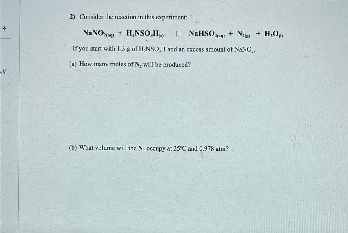 +
vill
2) Consider the reaction in this experiment:
NaNO2(aq) + H₂NSO,H(s) □NaHSO4(aq) + N2(g) + H₂O)
If you start with 1.3 g of H₂NSO,H and an excess amount of NaNO2,
(a) How many moles of N₂ will be produced?
(b) What volume will the N₂ occupy at 25°C and 0.978 atm?