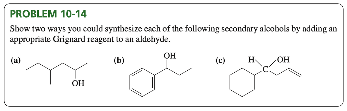 PROBLEM 10-14
Show two ways you could synthesize each of the following secondary alcohols by adding an
appropriate Grignard reagent to an aldehyde.
(b)
(a)
OH
OH
(c)
H
OH