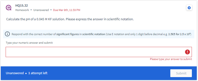 HQ15.32
Homework • Unanswered. Due Mar 8th, 11:59 PM
Calculate the pH of a 0.045 M KF solution. Please express the answer in scientific notation.
✪ Respond with the correct number of significant figures in scientific notation (Use E notation and only 1 digit before decimal e.g. 2.5E5 for 2.5 x 10³)
Type your numeric answer and submit
Unanswered. 1 attempt left
!
Please type your answer to submit
Submit