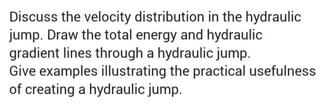 Discuss the velocity distribution in the hydraulic
jump. Draw the total energy and hydraulic
gradient lines through a hydraulic jump.
Give examples illustrating the practical usefulness
of creating a hydraulic jump.
