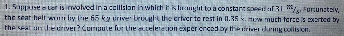 1. Suppose a car is involved in a collision in which it is brought to a constant speed of 31 "/s. Fortunately,
the seat belt worn by the 65 kg driver brought the driver to rest in 0.35 s. How much force is exerted by
the seat on the driver? Compute for the acceleration experienced by the driver during collision.
