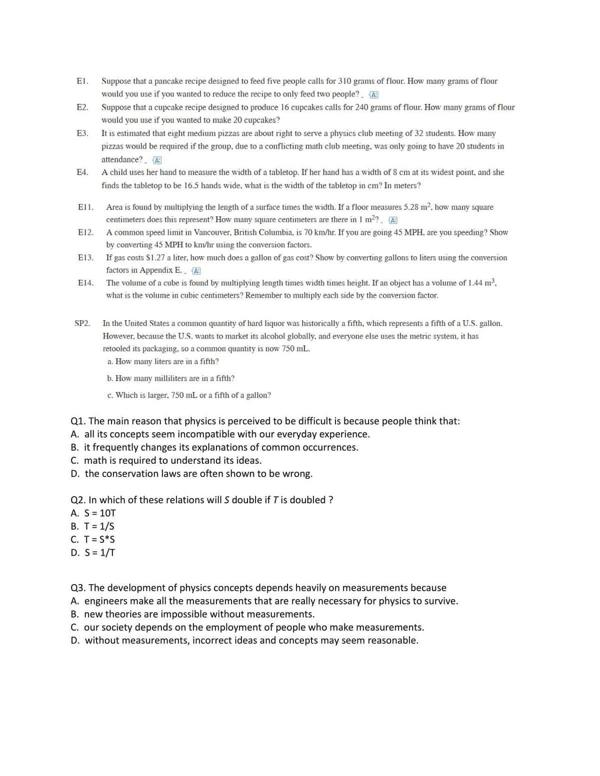 ### Educational Website Transcription and Description:

#### Problem Set:

**E1.** Suppose that a pancake recipe designed to feed five people calls for 310 grams of flour. How many grams of flour would you use if you wanted to reduce the recipe to only feed two people? (Answer: 124g)

**E2.** Suppose that a cupcake recipe designed to produce 16 cupcakes calls for 240 grams of flour. How many grams of flour would you use if you wanted to make 20 cupcakes? (Answer: 300g)

**E3.** It is estimated that eight medium pizzas are about right to serve a physics club meeting of 32 students. How many pizzas would be required if the group, due to a conflicting math club meeting, was only going to have 20 students in attendance? (Answer: 5)

**E4.** A child uses her hand to measure the width of a tabletop. If her hand has a width of 8 cm at its widest point, and she finds the tabletop to be 16.5 hands wide, what is the width of the tabletop in cm? In meters?
- (Answer: 132 cm or 1.32m)

**E11.** Area is found by multiplying the length of a surface times the width. If a floor measures 5.28 m², how many square centimeters does this represent? How many square centimeters are there in 1 m²? (Answer: 52,800 cm²; 10,000 cm² in 1 m²)

**E12.** A common speed limit in Vancouver, British Columbia, is 70 km/hr. If you are going 45 MPH, are you speeding? Show by converting 45 MPH to km/hr using the conversion factors. (Answer: 72 km/hr, Yes, you are speeding)

**E13.** If gas costs $1.27 a liter, how much does a gallon of gas cost? Show by converting gallons to liters using the conversion factors in Appendix E. (Answer: $4.81)

**E14.** The volume of a cube is found by multiplying length times width times height. If an object has a volume of 1.44 m³, what is the volume in cubic centimeters? Remember to multiply each side by the conversion factor. (Answer: 1,440,000 cm³)

**SP2.** In the United States a common