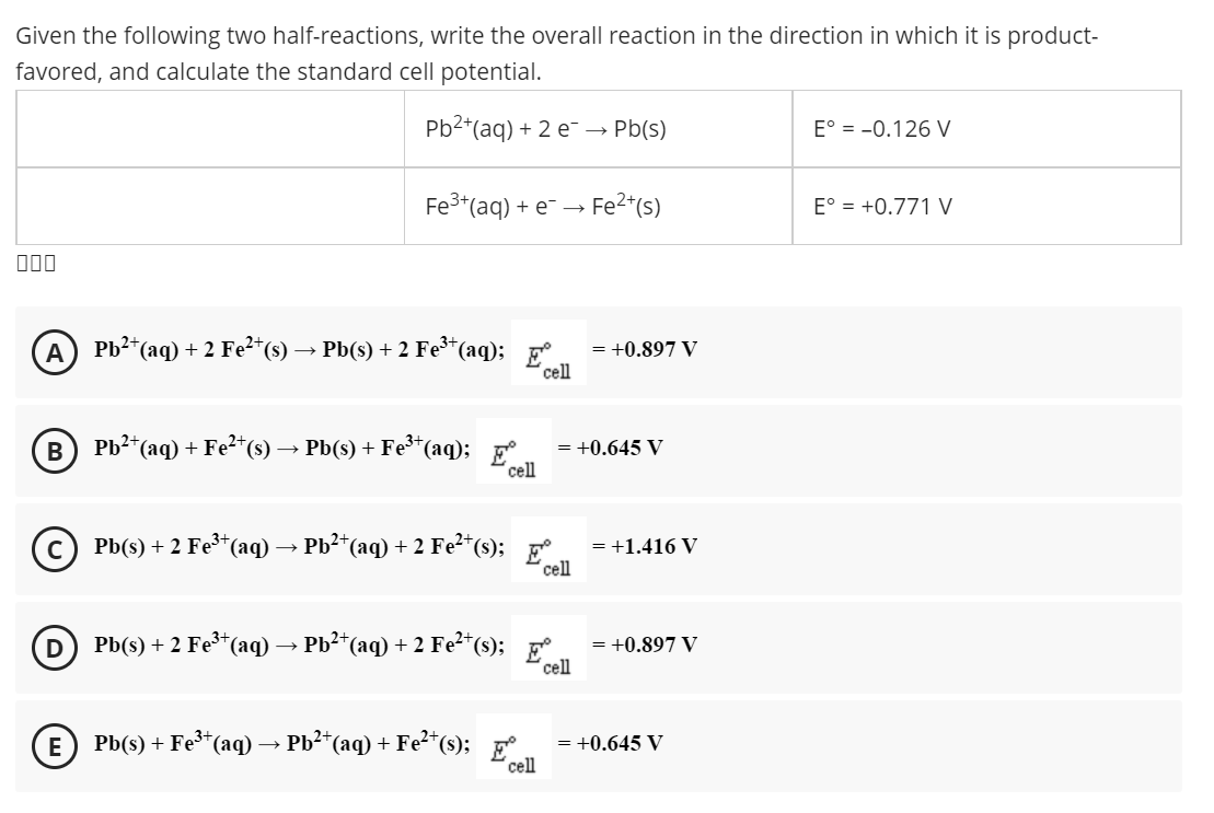 Given the following two half-reactions, write the overall reaction in the direction in which it is product-
favored, and calculate the standard cell potential.
Pb2*(aq) + 2 e- → Pb(s)
E° = -0.126 V
Fe3*(aq) + e- → Fe2*(s)
E° = +0.771 V
000
Pb?*(aq) + 2 Fe²*(s)
Pb(s) + 2 Fe*(aq);
сеll
= +0.897 V
Pb2*(aq) + Fe2*(s) → Pb(s) + Fe*(aq);
= +0.645 V
cell
Pb(s) + 2 Fe*(aq) → Pb²*(aq) + 2 Fe²*(s);
= +1.416 V
'cell
Pb(s) + 2 Fe³*(aq) → Pb²*(aq) + 2 Fe²*(s); p
cell
= +0.897 V
E
Pb(s) + Fe³*(aq) → Pb²*(aq) + Fe²*(s);
= +0.645 V
cell
