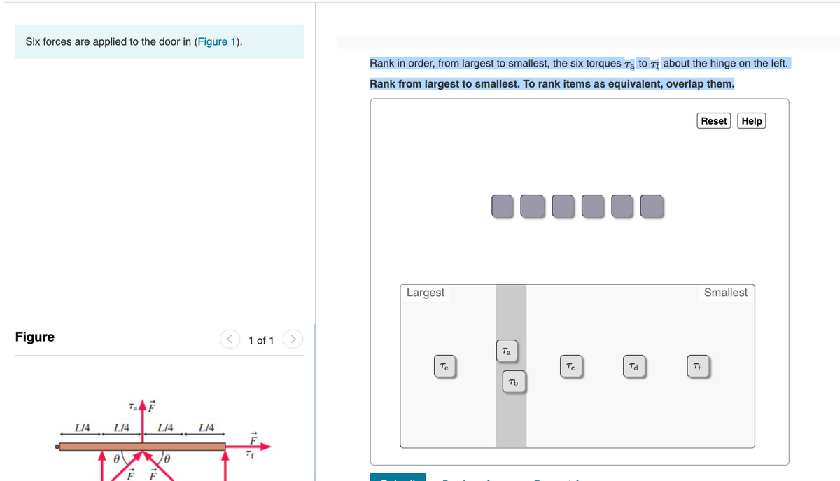 Six forces are applied to the door in (Figure 1).
Rank in order, from largest to smallest, the six torques Ta to Tf about the hinge on the left.
Rank from largest to smallest. To rank items as equivalent, overlap them.
Reset
Help
1000
Largest
Smallest
Figure
1 of 1
Ta
Te
Tc
Td
TE
Tb
TaF
L/4
L/4
L/4
L/4
F
TE
FF
