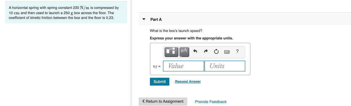 A horizontal spring with spring constant 230 N/m is compressed by
10 cm and then used to launch a 250 g box across the floor. The
coefficient of kinetic friction between the box and the floor is 0.23.
Part A
What is the box's launch speed?
Express your answer with the appropriate units.
µA
?
Vf =
Value
Units
Submit
Request Answer
< Return to Assignment
Provide Feedback
