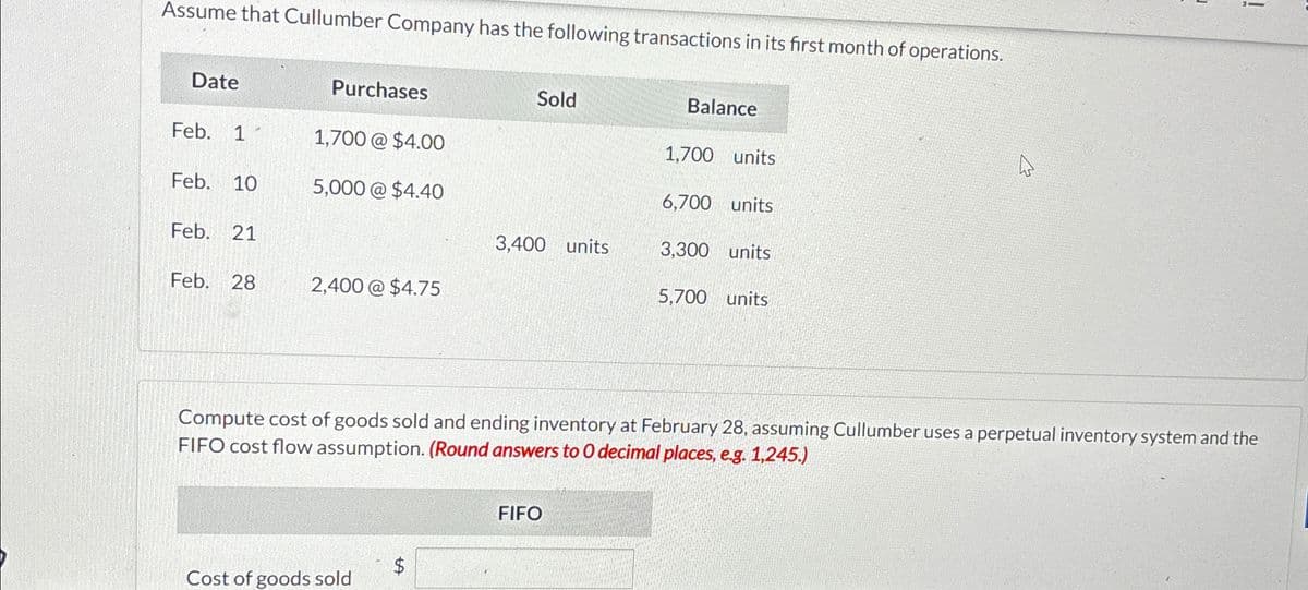 Assume that Cullumber Company has the following transactions in its first month of operations.
Date
Purchases
Sold
Balance
Feb. 1
1,700 @ $4.00
1,700 units
Feb. 10
5,000 @ $4.40
6,700 units
Feb. 21
3,400 units
3,300 units
Feb.
28
2,400 @ $4.75
5,700 units
13
!
Compute cost of goods sold and ending inventory at February 28, assuming Cullumber uses a perpetual inventory system and the
FIFO cost flow assumption. (Round answers to O decimal places, e.g. 1,245.)
Cost of goods sold
A
FIFO