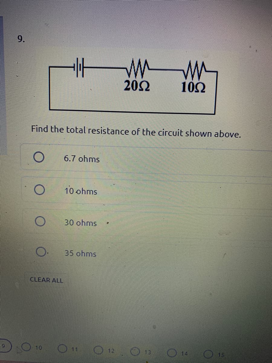 9.
20Ω
102
Find the total resistance of the circuit shown above.
6.7 ohms
10 ohms
30 ohms
35 ohms
CLEAR ALL
6.
O 12
10
O 11
13
14
O 15
