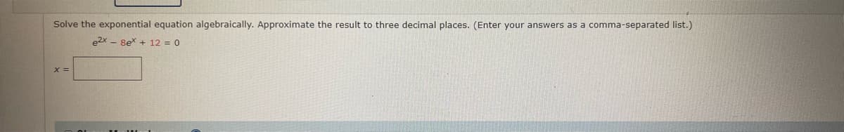 Solve the exponential equation algebraically. Approximate the result to three decimal places. (Enter your answers as a comma-separated list.)
e2x - 8ex + 12 = 0
X =
