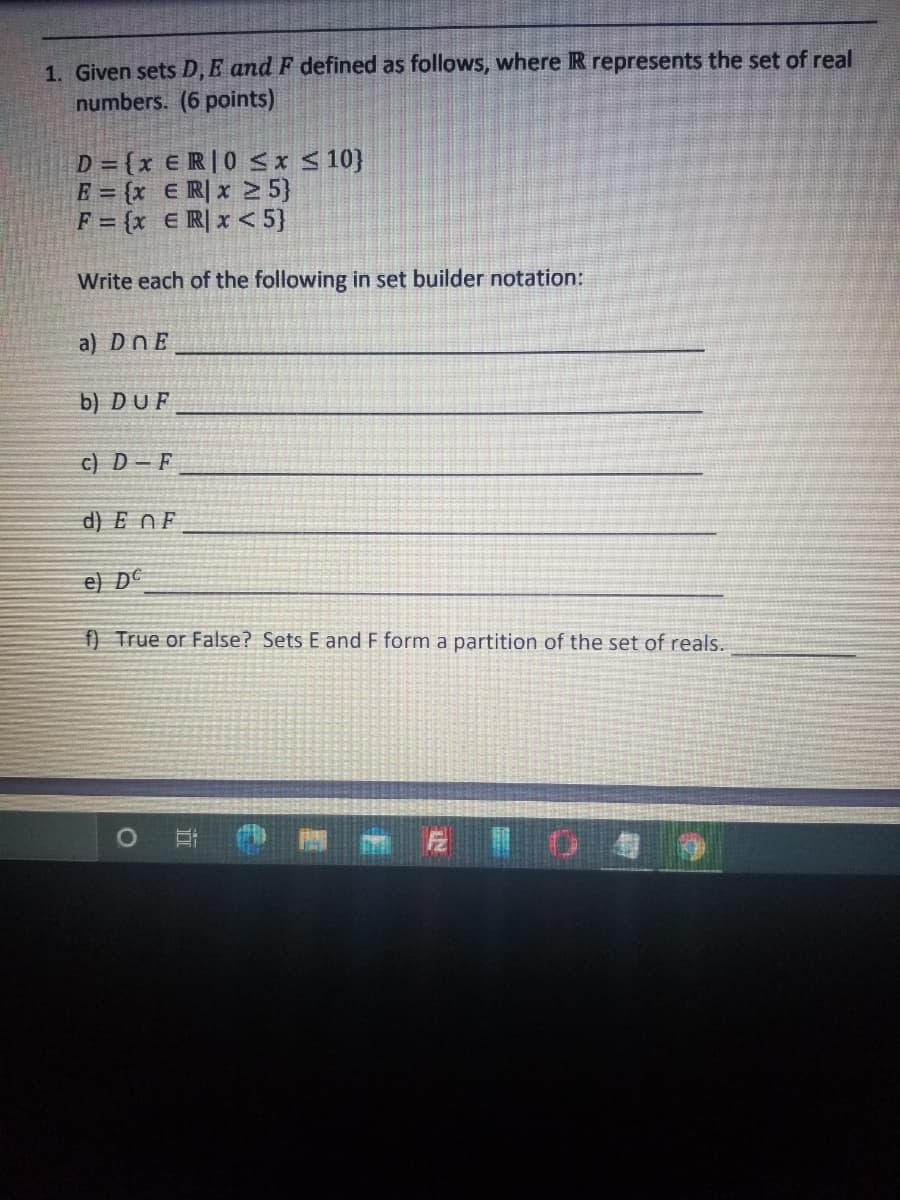 **Mathematics Exercise: Understanding Set Theory**

1. **Given Sets \(D, E, \text{and } F\) Defined:**

   Where \(\mathbb{R}\) represents the set of real numbers. (6 points)

   - \(D = \{x \in \mathbb{R} \mid 0 \leq x \leq 10\}\)
   - \(E = \{x \in \mathbb{R} \mid x \geq 5\}\)
   - \(F = \{x \in \mathbb{R} \mid x < 5\}\)

   Write each of the following in set builder notation:

   a) \(D \cap E\)  
   _________________________________

   b) \(D \cup F\)  
   _________________________________

   c) \(D - F\)  
   _________________________________

   d) \(E \cap F\)  
   _________________________________

   e) \(D^c\)  
   _________________________________

   f) **True or False?** Sets \(E\) and \(F\) form a partition of the set of reals.  
   _________________________________