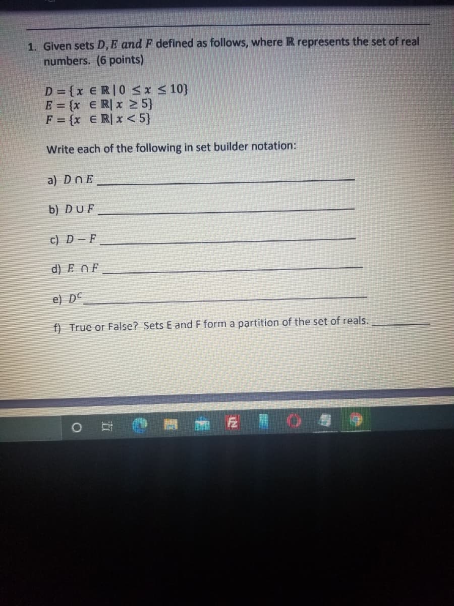 1. Given sets \( D, E, \) and \( F \) defined as follows, where \( \mathbb{R} \) represents the set of real numbers. (6 points)

\[ D = \{ x \in \mathbb{R} \mid 0 \leq x \leq 10 \} \]  
\[ E = \{ x \in \mathbb{R} \mid x \geq 5 \} \]  
\[ F = \{ x \in \mathbb{R} \mid x < 5 \} \]

Write each of the following in set builder notation:

a) \( D \cap E \)  
\[ \_\_\_\_\_\_\_\_\_\_\_\_\_\_\_\_\_\_\ ]

b) \( D \cup F \)  
\[ \_\_\_\_\_\_\_\_\_\_\_\_\_\_\_\_\_\_\ ]

c) \( D - F \)  
\[ \_\_\_\_\_\_\_\_\_\_\_\_\_\_\_\_\_\_\ ]

d) \( E \cap F \)  
\[ \_\_\_\_\_\_\_\_\_\_\_\_\_\_\_\_\_\_\ ]

e) \( D^c \)  
\[ \_\_\_\_\_\_\_\_\_\_\_\_\_\_\_\_\_\_\ ]

f) True or False? Sets \( E \) and \( F \) form a partition of the set of reals.  
\[ \_\_\_\_\_\_\_\_\_ \]