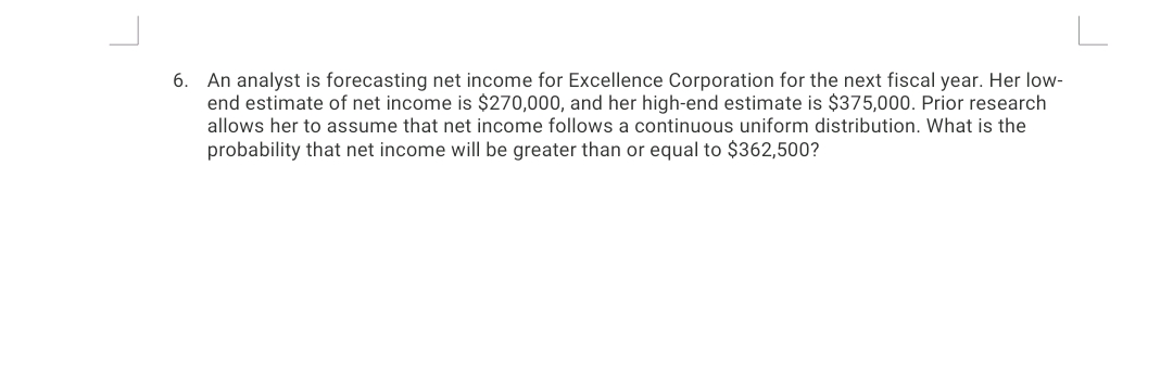 6. An analyst is forecasting net income for Excellence Corporation for the next fiscal year. Her low-
end estimate of net income is $270,000, and her high-end estimate is $375,000. Prior research
allows her to assume that net income follows a continuous uniform distribution. What is the
probability that net income will be greater than or equal to $362,500?
