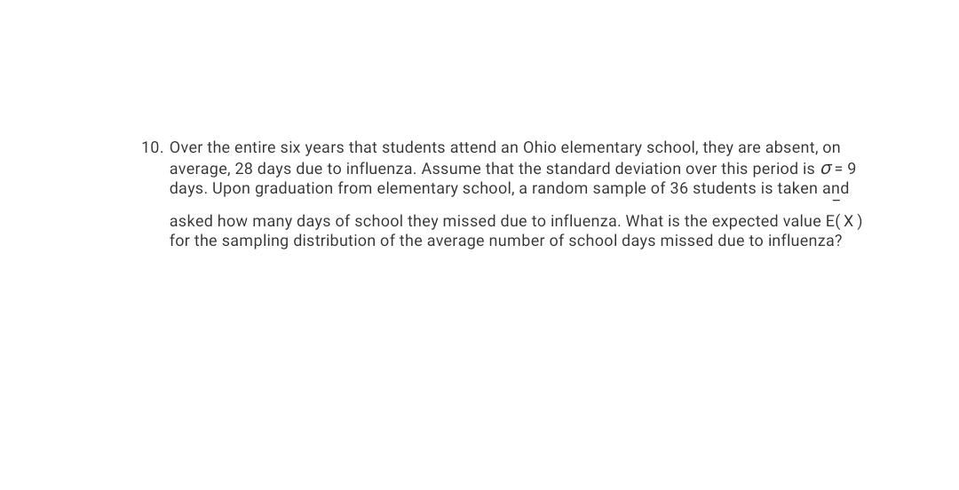 10. Over the entire six years that students attend an Ohio elementary school, they are absent, on
average, 28 days due to influenza. Assume that the standard deviation over this period is o = 9
days. Upon graduation from elementary school, a random sample of 36 students is taken and
asked how many days of school they missed due to influenza. What is the expected value E(X)
for the sampling distribution of the average number of school days missed due to influenza?
