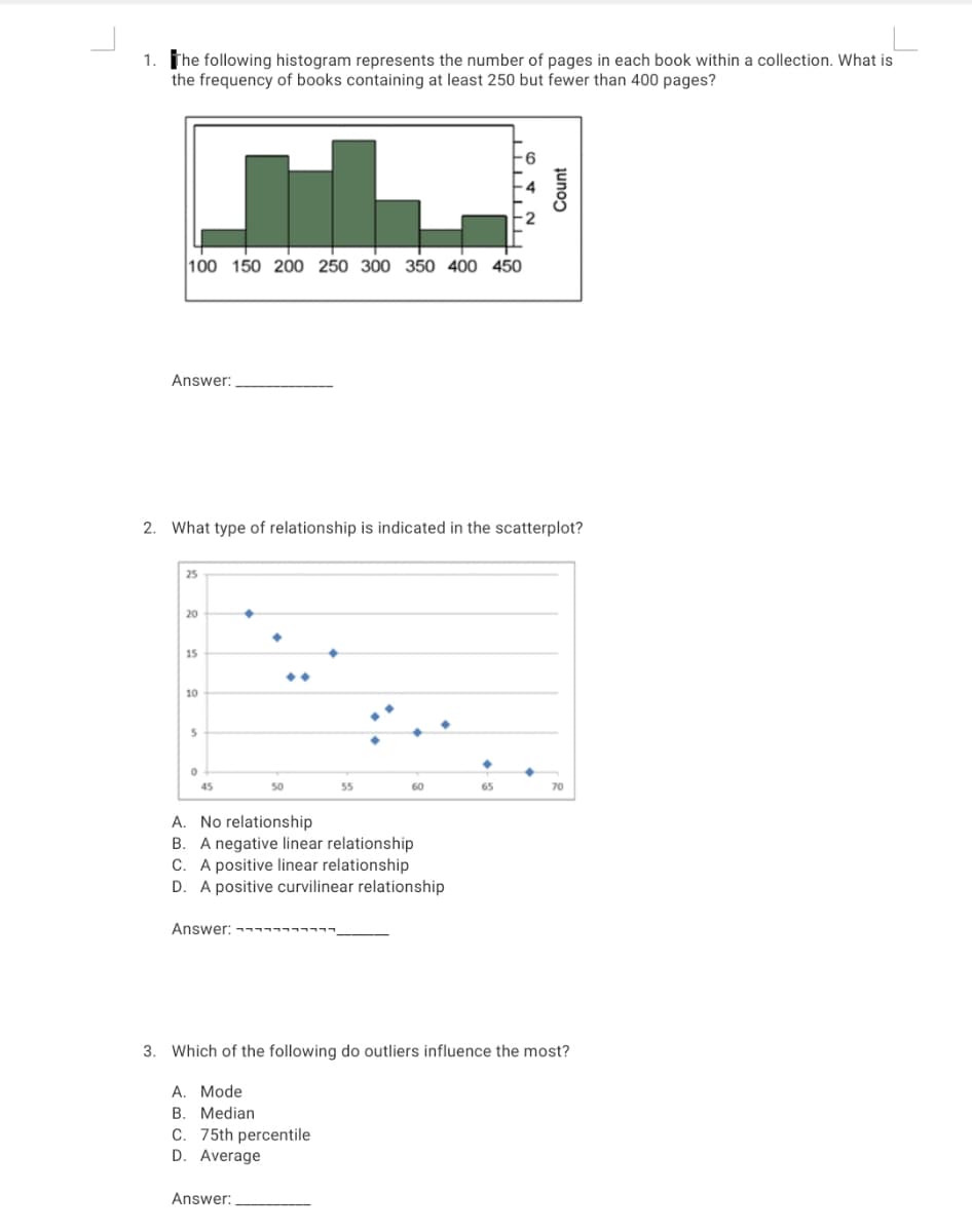 1. The following histogram represents the number of pages in each book within a collection. What is
the frequency of books containing at least 250 but fewer than 400 pages?
100 150 200 250 300 350 400 450
Answer:
2. What type of relationship is indicated in the scatterplot?
25
20
15
10
45
50
55
60
65
70
A. No relationship
B. A negative linear relationship
C. A positive linear relationship
D. A positive curvilinear relationship
Answer: ---
3. Which of the following do outliers influence the most?
A. Mode
B. Median
C. 75th percentile
D. Average
Answer:
Count
