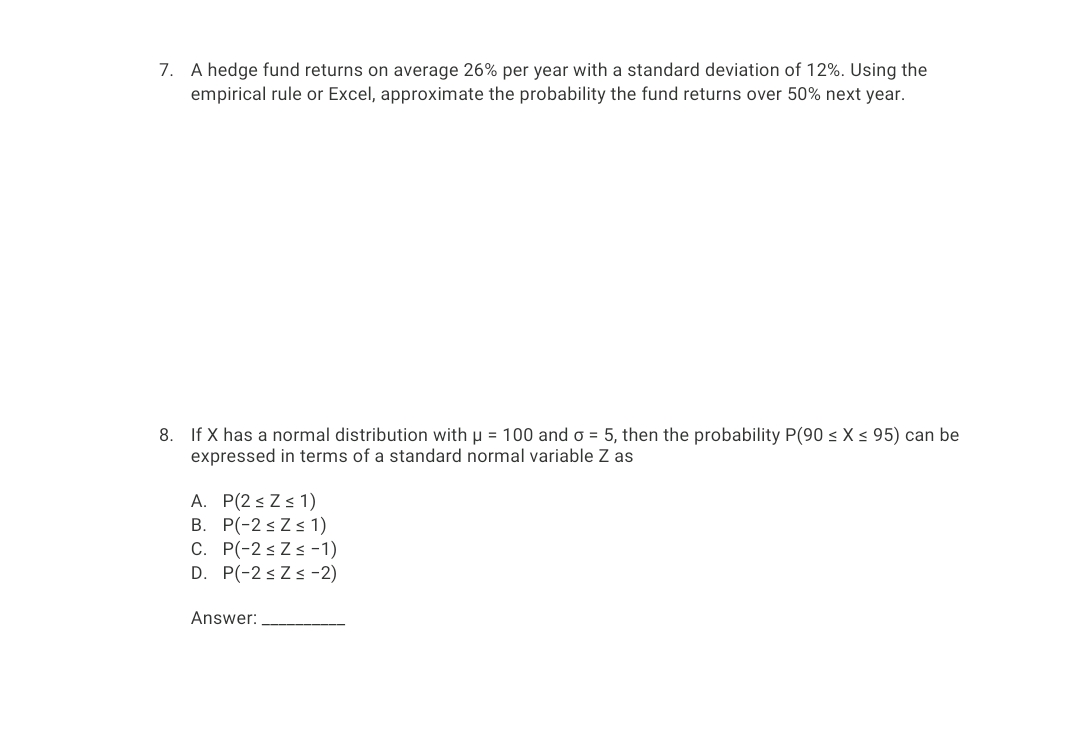 7. A hedge fund returns on average 26% per year with a standard deviation of 12%. Using the
empirical rule or Excel, approximate the probability the fund returns over 50% next year.
8. If X has a normal distribution with u = 100 and o = 5, then the probability P(90 < X < 95) can be
expressed in terms of a standard normal variable Z as
A. P(2 s Zs 1)
B. P(-2 sZs 1)
C. P(-2 s Zs -1)
D. P(-2 sZs -2)
Answer:
