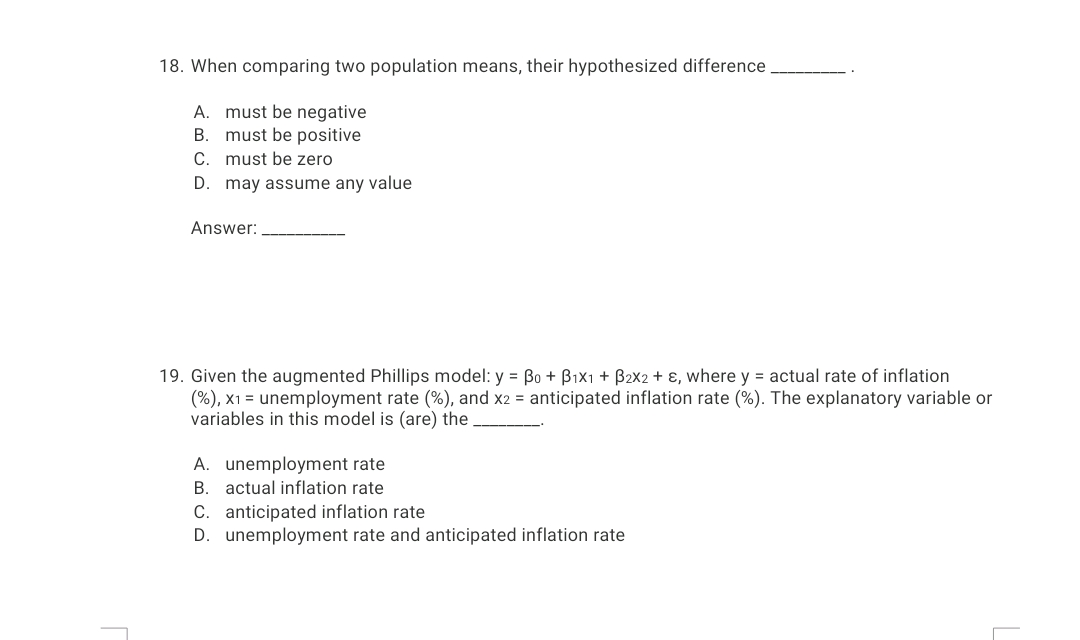 18. When comparing two population means, their hypothesized difference
A. must be negative
B. must be positive
C. must be zero
D. may assume any value
Answer:
19. Given the augmented Phillips model: y = Bo + Bix1 + B2x2 + ɛ, where y = actual rate of inflation
(%), x1 = unemployment rate (%), and x2 = anticipated inflation rate (%). The explanatory variable or
variables in this model is (are) the
A. unemployment rate
B. actual inflation rate
C. anticipated inflation rate
D. unemployment rate and anticipated inflation rate
