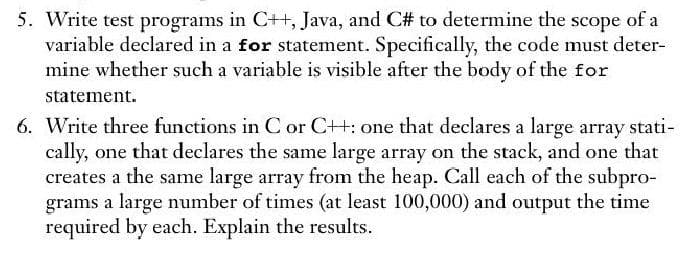 5. Write test programs in C++, Java, and C# to determine the scope of a
variable declared in a for statement. Specifically, the code must deter-
mine whether such a variable is visible after the body of the for
statement.
6. Write three functions in C or C++: one that declares a large array stati-
cally, one that declares the same large array on the stack, and one that
creates a the same large array from the heap. Call each of the subpro-
grams a large number of times (at least 100,000) and output the time
required by each. Explain the results.
