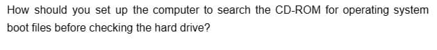 How should you set up the computer to search the CD-ROM for operating system
boot files before checking the hard drive?