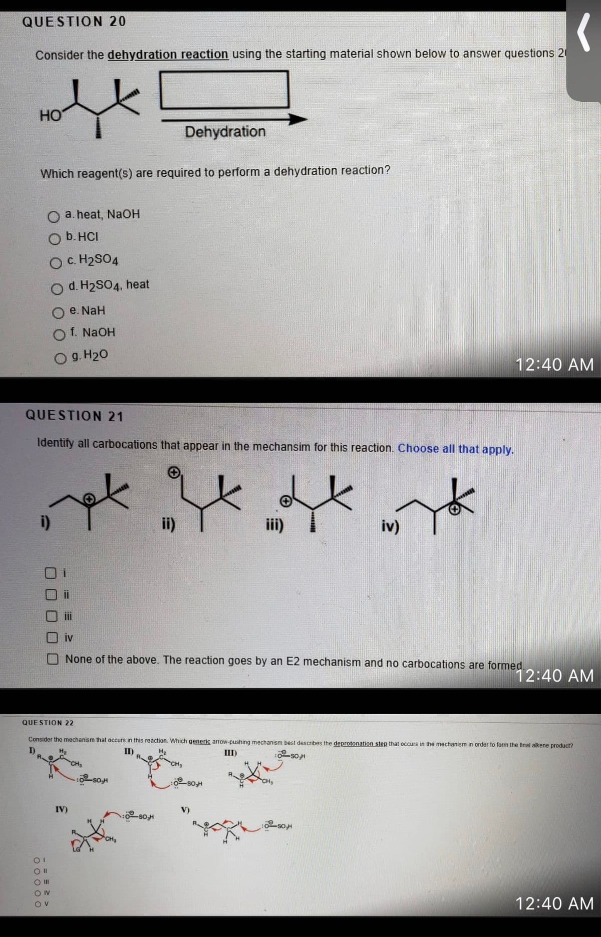 QUESTION 20
Consider the dehydration reaction using the starting material shown below to answer questions 20
HO
Dehydration
Which reagent(s) are required to perform a dehydration reaction?
a. heat, NaOH
b. HCI
O C. H2SO4
O d. H2SO4, heat
e. NaH
f. NaOH
g. H20
12:40 AM
QUESTION 21
Identify all carbocations that appear in the mechansim for this reaction. Choose all that apply.
i)
ii)
iv)
ii
iv
None of the above. The reaction goes by an E2 mechanism and no carbocations are formed.
12:40 AM
QUESTION 22
Consider the mechanism that occurs in this reaction. Which generic arrow-pushing mechanism best describes the deprotonation step that occurs in the mechanism in order to form the final alkene product?
I)
II)
III)
:0-so,H
so
IV)
V)
O IV
12:40 AM
Ov
口ロ□0ㄩ
