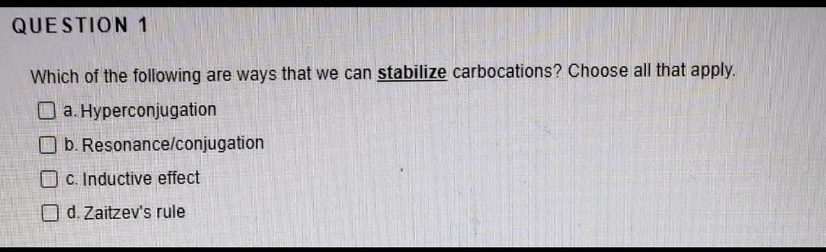 QUESTION 1
Which of the following are ways that we can stabilize carbocations? Choose all that apply.
O a. Hyperconjugation
O b. Resonance/conjugation
O C. Inductive effect
Od. Zaitzev's rule
