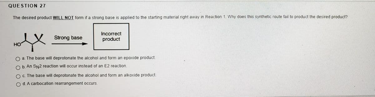 QUESTION 27
The desired product WILL NOT form if a strong base is applied to the starting material right away in Reaction 1 Why does this synthetic route fail to product the desired product?
Incorrect
Strong base
product
HO
O a. The base will deprotonate the alcohol and form an epoxide product.
O b. An SN2 reaction will occur instead of an E2 reaction.
O c. The base will deprotonate the alcohol and form an alkoxide product.
O d. A carbocation rearrangement occurs.
