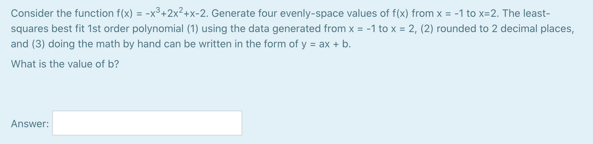 Consider the function f(x) = -x³+2x²+x-2. Generate four evenly-space values of f(x) from x = -1 to x=2. The least-
squares best fit 1st order polynomial (1) using the data generated from x = -1 to x = 2, (2) rounded to 2 decimal places,
%D
and (3) doing the math by hand can be written in the form of y = ax + b.
What is the value of b?
Answer:
