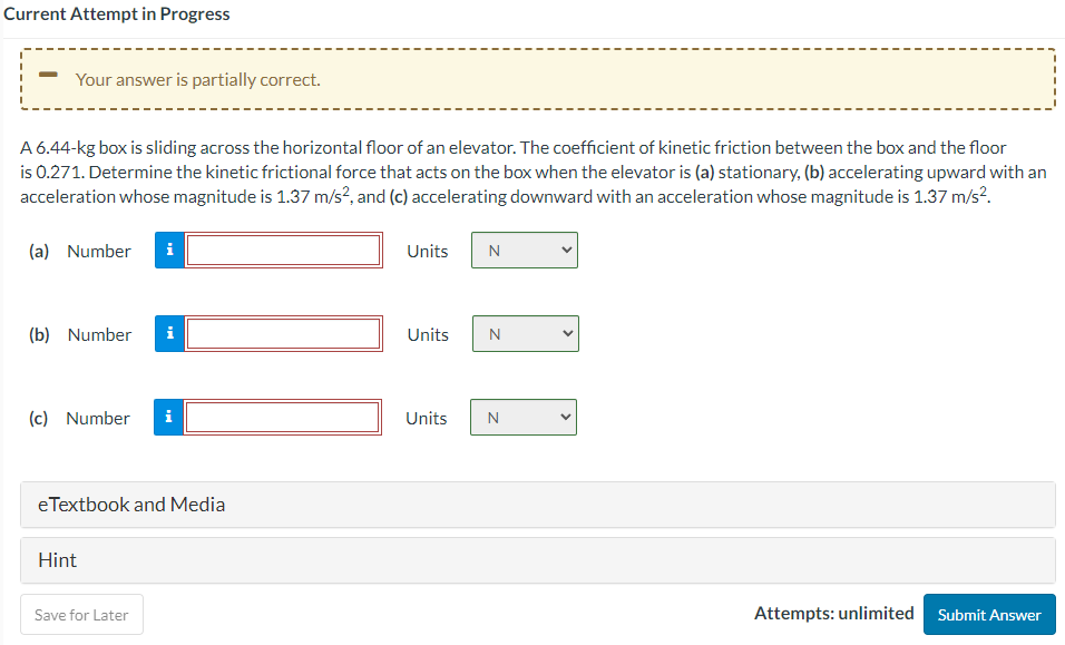 ## Frictional Force on a Box in an Elevator

### Problem Statement

A 6.44-kg box is sliding across the horizontal floor of an elevator. The coefficient of kinetic friction between the box and the floor is 0.271. Determine the kinetic frictional force that acts on the box when the elevator is:
- (a) Stationary
- (b) Accelerating upward with an acceleration whose magnitude is 1.37 m/s²
- (c) Accelerating downward with an acceleration whose magnitude is 1.37 m/s²

### Solution Approach

Let's start by recalling that the force of kinetic friction (\(f_k\)) is given by the equation:

\[ f_k = \mu_k \cdot N \]

where:
- \( \mu_k \) is the coefficient of kinetic friction.
- \( N \) is the normal force exerted by the surface on the object.

When the elevator is moving, the normal force \(N\) can be affected by the additional pseudo-forces due to elevator's acceleration.

1. **Stationary Elevator:**
   The normal force \(N\) is simply the weight of the box:
   
   \[ N = m \cdot g \]
   where \( m \) is the mass of the box and \( g \) is the acceleration due to gravity.
   
2. **Elevator Accelerating Upward:**
   The normal force \(N\) increases because of the additional force due to the elevator accelerating upward.
   
   \[ N = m \cdot (g + a) \]
   where \( a \) is the upward acceleration of the elevator.
   
3. **Elevator Accelerating Downward:**
   The normal force \(N\) decreases due to the opposing force from the downward acceleration.
   
   \[ N = m \cdot (g - a) \]
   where \( a \) is the downward acceleration of the elevator.

### Numerical Solutions

(a) For a stationary elevator:
- Enter the correct number and units in the corresponding fields for part (a).

(b) For an elevator accelerating upward:
- Enter the correct number and units in the corresponding fields for part (b).

(c) For an elevator accelerating downward:
- Enter the correct number and units in the corresponding fields for part (c).

Once all values are calculated, submit your answers.

### Additional Resources

- eTextbook and Media are
