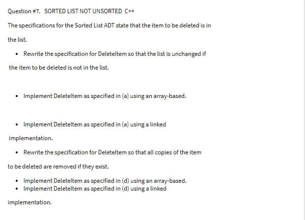 Question #7. SORTED LIST NOT UNSORTED C++
The specifications for the Sorted List ADT state that the item to be deleted is in
the list.
• Rewrite the specification for Deleteltem so that the list is unchanged if
the item to be deleted is not in the list.
• Implement Deleteltem as specified in (a) using an array-based.
Implement Deleteltem as specified in (a) using a linked
implementation.
• Rewrite the specification for Deleteltem so that all copies of the item
to be deleted are removed if they exist.
• Implement Deleteltem as specified in (d) using an array-based.
• Implement Deleteltem as specified in (d) using a linked
implementation.