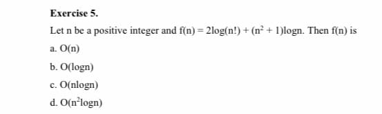 Exercise 5.
Let n be a positive integer and f(n) = 21log(n!) + (n² + 1)logn. Then f(n) is
a. O(n)
b. O(logn)
c. O(nlogn)
d. O(n°logn)
