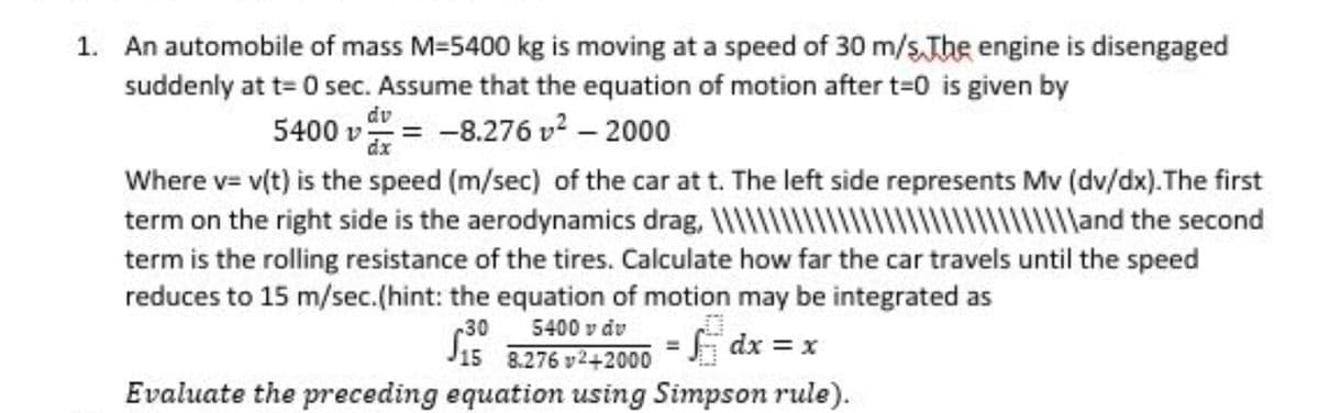 1. An automobile of mass M=5400 kg is moving at a speed of 30 m/s.The engine is disengaged
suddenly at t= 0 sec. Assume that the equation of motion after t=0 is given by
dv
5400 v = -8.276 v2 – 2000
dx
Where v= v(t) is the speed (m/sec) of the car at t. The left side represents Mv (dv/dx).The first
wMand the second
term on the right side is the aerodynamics drag,
term is the rolling resistance of the tires. Calculate how far the car travels until the speed
reduces to 15 m/sec.(hint: the equation of motion may be integrated as
5400 v dv
30
J15 8.276 v242000
Evaluate the preceding equation using Simpson rule).
f dx = x
