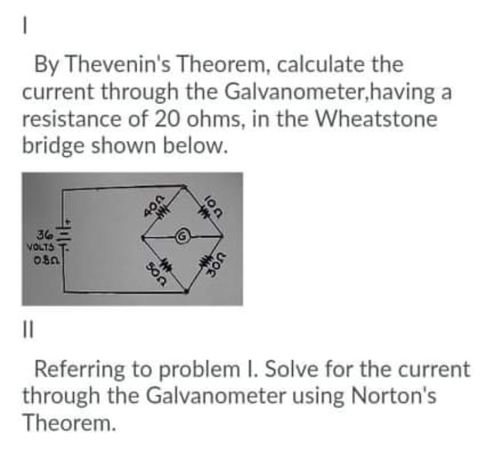 By Thevenin's Theorem, calculate the
current through the Galvanometer,having a
resistance of 20 ohms, in the Wheatstone
bridge shown below.
36
VOLTS
||
Referring to problem I. Solve for the current
through the Galvanometer using Norton's
Theorem.
500
