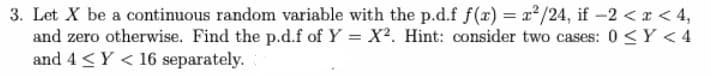 3. Let X be a continuous random variable with the p.d.f f(r) = x/24, if -2 < r < 4,
and zero otherwise. Find the p.d.f of Y = X?. Hint: consider two cases: 0 <Y < 4
and 4 <Y < 16 separately.
