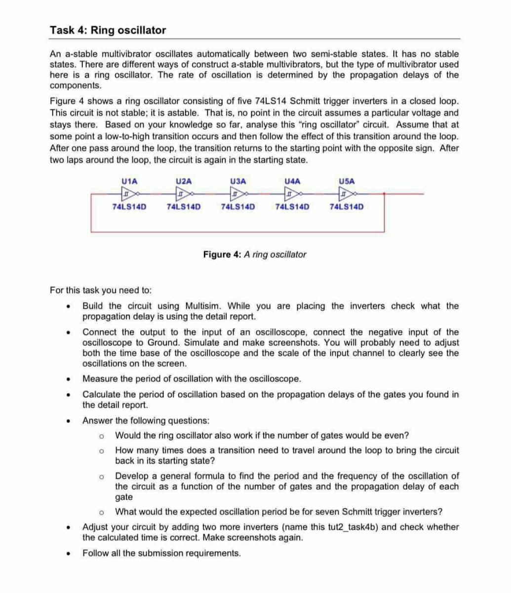 Task 4: Ring oscillator
An a-stable multivibrator oscillates automatically between two semi-stable states. It has no stable
states. There are different ways of construct a-stable multivibrators, but the type of multivibrator used
here is a ring oscillator. The rate of oscillation is determined by the propagation delays of the
components.
Figure 4 shows a ring oscillator consisting of five 74LS14 Schmitt trigger inverters in a closed loop.
This circuit is not stable; it is astable. That is, no point in the circuit assumes a particular voltage and
stays there. Based on your knowledge so far, analyse this "ring oscillator circuit. Assume that at
some point a low-to-high transition occurs and then follow the effect of this transition around the loop.
After one pass around the loop, the transition returns to the starting point with the opposite sign. After
two laps around the loop, the circuit is again in the starting state.
U1A
U2A
U3A
U4A
U5A
74LS14D
74LS14D
74LS14D
74LS14D
74LS14D
Figure 4: A ring oscillator
For this task you need to:
.
•
•
Build the circuit using Multisim. While you are placing the inverters check what the
propagation delay is using the detail report.
Connect the output to the input of an oscilloscope, connect the negative input of the
oscilloscope to Ground. Simulate and make screenshots. You will probably need to adjust
both the time base of the oscilloscope and the scale of the input channel to clearly see the
oscillations on the screen.
Measure the period of oscillation with the oscilloscope.
Calculate the period of oscillation based on the propagation delays of the gates you found in
the detail report.
Answer the following questions:
。 Would the ring oscillator also work if the number of gates would be even?
。 How many times does a transition need to travel around the loop to bring the circuit
back in its starting state?
Develop a general formula to find the period and the frequency of the oscillation of
the circuit as a function of the number of gates and the propagation delay of each
gate
。 What would the expected oscillation period be for seven Schmitt trigger inverters?
Adjust your circuit by adding two more inverters (name this tut2_task4b) and check whether
the calculated time is correct. Make screenshots again.
Follow all the submission requirements.