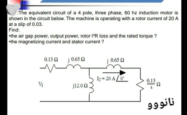 The equivalent circuit of a 4 pole, three phase, 60 hz induction motor is
shown in the circuit below. The machine is operating with a rotor current of 20 A
at a slip of 0.03.
Find:
•the air gap power, output power, rotor lPR loss and the rated torque ?
•the magnetizing current and stator current ?
0.13 Q
j 0.65 2
i 0.65 2
I2 = 20 A/0
0.13
j12.0 2
